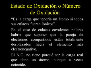 Estado de Oxidación o Número
        de Oxidación
“Es la carga que tendría un átomo si todos
sus enlaces fueran iónicos”.
En el caso de enlaces covalentes polares
habría que suponer que la pareja de
electrones compartidos están totalmente
desplazados hacia el elemento más
electronegativo.
El N.O. no tiene porqué ser la carga real
que tiene un átomo, aunque a veces
coincide.
 