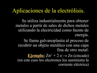 Aplicaciones de la electrólisis.
    Se utiliza industrialmente para obtener
 metales a partir de sales de dichos metales
  utilizando la electricidad como fuente de
                                     energía.
      Se llama galvanoplastia al proceso de
  recubrir un objeto metálico con una capa
                          fina de otro metal:
        Ejemplo: Zn2+ + 2 e– → Zn (cincado)
  (en este caso los electrones los suministra la
                            corriente eléctrica)
 