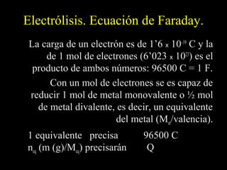Electrólisis. Ecuación de Faraday.
 La carga de un electrón es de 1’6 x 10–19 C y la
     de 1 mol de electrones (6’023 x 1023) es el
  producto de ambos números: 96500 C = 1 F.
      Con un mol de electrones se es capaz de
 reducir 1 mol de metal monovalente o ½ mol
   de metal divalente, es decir, un equivalente
                       del metal (Mat/valencia).
1 equivalente precisa         96500 C
neq (m (g)/Meq) precisarán     Q
 