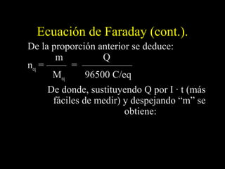 Ecuación de Faraday (cont.).
De la proporción anterior se deduce:
        m           Q
neq = —— = —————
       Meq      96500 C/eq
      De donde, sustituyendo Q por I · t (más
       fáciles de medir) y despejando “m” se
                         obtiene:
            M eq × I × t      M at × I × t
 m ( g) =                  =
              96500          nº e × 96500
                                 -
 
