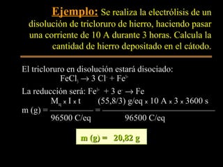 Ejemplo: Se realiza la electrólisis de un
 disolución de tricloruro de hierro, haciendo pasar
 una corriente de 10 A durante 3 horas. Calcula la
       cantidad de hierro depositado en el cátodo.

El tricloruro en disolución estará disociado:
            FeCl3 → 3 Cl– + Fe3+
La reducción será: Fe3+ + 3 e– → Fe
         Meq x I x t   (55,8/3) g/eq x 10 A x 3 x 3600 s
m (g) = ————— = —————————————
         96500 C/eq            96500 C/eq

                m (g) = 20,82 g
 