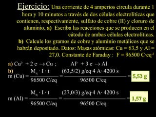 Ejercicio: Una corriente de 4 amperios circula durante 1
    hora y 10 minutos a través de dos células electrolíticas que
  contienen, respectivamente, sulfato de cobre (II) y cloruro de
     aluminio, a) Escriba las reacciones que se producen en el
                        cátodo de ambas células electrolíticas.
   b) Calcule los gramos de cobre y aluminio metálicos que se
  habrán depositado. Datos: Masas atómicas: Cu = 63,5 y Al =
                27,0. Constante de Faraday : F = 96500 C·eq-1
a) Cu2+ + 2 e– → Cu ;     Al3+ + 3 e– → Al
b)        Meq · I · t (63,5/2) g/eq·4 A· 4200 s
m (Cu) = ————— = ——————————— = 5,53 g
          96500 C/eq           96500 C/eq

         Meq · I · t (27,0/3) g/eq·4 A· 4200 s
m (Al) = ————— = ——————————— = 1,57 g
         96500 C/eq          96500 C/eq
 