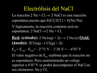 Electrólisis del NaCl
La reacción 2 Na + Cl2 → 2 NaCl es una reacción
espontánea puesto que E(Cl2/2Cl–) > E(Na+/Na)
Y lógicamente, la reacción contraria será no
espontánea: 2 NaCl → 2 Na + Cl2
Red. (cátodo): 2 Na+(aq) + 2e– → 2 Na (s) Oxid.
(ánodo): 2Cl–(aq) → Cl2(g) + 2e–
Epila = Ecatodo – Eánodo = –2’71 V – 1’36 V = – 4’07 V
El valor negativo de Epila reafirma que la reacción no
es espontánea. Pero suministrando un voltaje
superior a 4’07 V se podrá descomponer el NaCl en
sus elementos: Na y Cl2
 