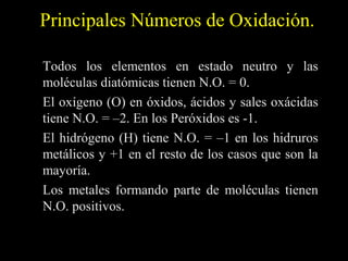 Principales Números de Oxidación.

Todos los elementos en estado neutro y las
moléculas diatómicas tienen N.O. = 0.
El oxígeno (O) en óxidos, ácidos y sales oxácidas
tiene N.O. = –2. En los Peróxidos es -1.
El hidrógeno (H) tiene N.O. = –1 en los hidruros
metálicos y +1 en el resto de los casos que son la
mayoría.
Los metales formando parte de moléculas tienen
N.O. positivos.
 