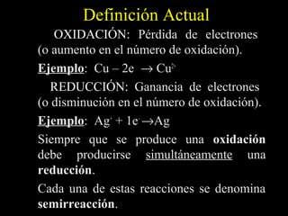 Definición Actual
   OXIDACIÓN: Pérdida de electrones
(o aumento en el número de oxidación).
Ejemplo: Cu – 2e → Cu2+
Ejemplo
   REDUCCIÓN: Ganancia de electrones
(o disminución en el número de oxidación).
Ejemplo: Ag+ + 1e– →Ag
Ejemplo
Siempre que se produce una oxidación
debe producirse simultáneamente una
reducción.
reducción
Cada una de estas reacciones se denomina
semirreacción.
semirreacción
 