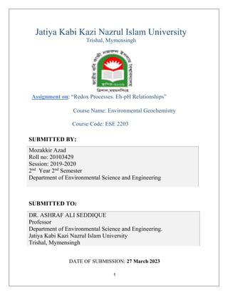 1
Jatiya Kabi Kazi Nazrul Islam University
Trishal, Mymensingh
Assignment on: “Redox Processes. Eh-pH Relationships”
Course Name: Environmental Geochemistry
Course Code: ESE 2203
DATE OF SUBMISSION: 27 March 2023
SUBMITTED BY:
Mozakkir Azad
Roll no: 20103429
Session: 2019-2020
2nd
Year 2nd
Semester
Department of Environmental Science and Engineering
SUBMITTED TO:
DR. ASHRAF ALI SEDDIQUE
Professor
Department of Environmental Science and Engineering.
Jatiya Kabi Kazi Nazrul Islam University
Trishal, Mymensingh
 