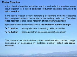 Redox Reaction
  In the chemical reaction, oxidation reaction and reduction reaction always
  occur together, it is called oxidation reduction reaction abreviated as
  redox reaction.

  In the redox reaction occurs transfering of electrons from the substance
  that undergo oxidation to the substance that undergo reduction. Therefore,
  redox reaction is also called reaction of transfering electrons
  Special charateristic redox reaxtion is the oxidation number change.
   Oxidation     : lossing electron, increasing oxidation number.
   Reduction     : gaining electron, decreasing oxidation number.



  The chemical reaction that does not espoused oxidation number change
  (increasing or decreasing in oxidation number) called non-redox
  reaction.
 