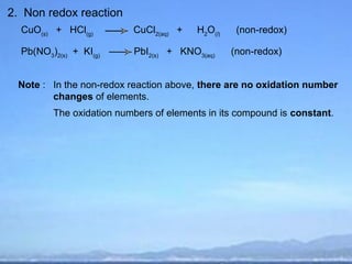 2. Non redox reaction
  CuO(s) + HCl(g)         CuCl2(aq) +   H2O(l)    (non-redox)

  Pb(NO3)2(s) + KI(g)     PbI2(s) + KNO3(aq)     (non-redox)


 Note : In the non-redox reaction above, there are no oxidation number
        changes of elements.
         The oxidation numbers of elements in its compound is constant.
 