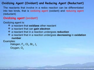 Oxidizing Agent (Oxidant) and Reducing Agent (Reductant)
 The reactants that involve in a redox reaction can be differentiated
 into two kinds, that is oxidizing agent (oxidant) and reducing agent
 (reductant)
 Oxidizing agent (oxidant)
 Oxidizing agent is:
      a reactant that oxidizes other reactant
      a reactant that can gain electron
      a reactant that in a reaction undergoes reduction
      a reactant that in a reaction undergoes decreasing in oxidation
        number
 Examples:
       Halogen, F2, Cl2, Br2, I2
       Oxygen, O2
 