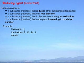 •Reducing agent (reductant)
Reducing agent is:
    a substance (reactant) that reduces other substances (reactants)
    a substance (reactant) that can loss electron
    a substance (reactant) that in the reaction undergoes oxidation
    a substance (reactant) that undergoes increasing in oxidation
   number
 Example:
       Hydrogen, H2
       Ion halides; F-, Cl-, Br-, I-
       metals
 