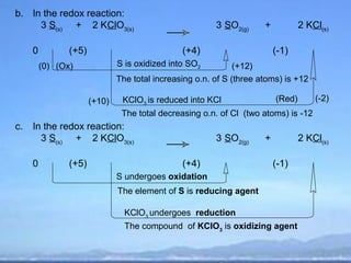 b. In the redox reaction:
     3 S(s) + 2 KClO3(s)                                 3 SO2(g)     +           2 KCl(s)

     0          (+5)                            (+4)                      (-1)
         (0) (Ox)              S is oxidized into SO2          (+12)
                               The total increasing o.n. of S (three atoms) is +12

                       (+10)    KClO3 is reduced into KCl                 (Red)       (-2)
                                The total decreasing o.n. of Cl (two atoms) is -12
c.   In the redox reaction:
       3 S(s) + 2 KClO3(s)                               3 SO2(g)     +           2 KCl(s)

     0          (+5)                            (+4)                      (-1)
                               S undergoes oxidation
                               The element of S is reducing agent

                                 KClO3 undergoes reduction
                                 The compound of KClO3 is oxidizing agent
 