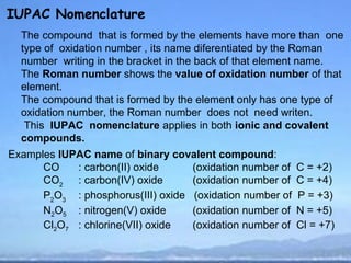 IUPAC Nomenclature
  The compound that is formed by the elements have more than one
  type of oxidation number , its name diferentiated by the Roman
  number writing in the bracket in the back of that element name.
  The Roman number shows the value of oxidation number of that
  element.
  The compound that is formed by the element only has one type of
  oxidation number, the Roman number does not need writen.
   This IUPAC nomenclature applies in both ionic and covalent
  compounds.
Examples IUPAC name of binary covalent compound:
      CO    : carbon(II) oxide     (oxidation number of   C = +2)
      CO2 : carbon(IV) oxide       (oxidation number of   C = +4)
      P2O3 : phosphorus(III) oxide (oxidation number of   P = +3)
      N2O5 : nitrogen(V) oxide     (oxidation number of   N = +5)
      Cl2O7 : chlorine(VII) oxide  (oxidation number of   Cl = +7)
 