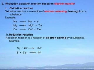 2. Reduction oxidation reaction based on electron transfer
  a. Oxidation reaction
  Oxidation reaction is a reaction of electron releasing (lossing) from a
      substance.
  Example:
         Na               Na+ + e−
         Mg               Mg2+ + 2 e−
         Cu               Cu2+ + 2 e−

   b. Reduction reaction
   Reduction reaction is a reaction of electron gaining by a substance.
      Example:

              Cl2 + 2e−         2Cl −

            S + 2 e−             S2−
 