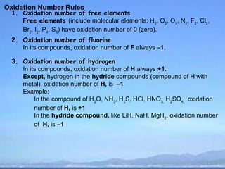 Oxidation Number Rules
  1. Oxidation number of free elements
     Free elements (include molecular elements: H2, O2, O3, N2, F2, Cl2,
     Br2, I2, P4, S8) have oxidation number of 0 (zero).
  2. Oxidation number of fluorine
     In its compounds, oxidation number of F always –1.

  3. Oxidation number of hydrogen
     In its compounds, oxidation number of H always +1.
     Except, hydrogen in the hydride compounds (compound of H with
     metal), oxidation number of H, is –1
     Example:
          In the compound of H2O, NH3, H2S, HCl, HNO3, H2SO4, oxidation
          number of H, is +1
          In the hydride compound, like LiH, NaH, MgH2, oxidation number
          of H, is –1
 