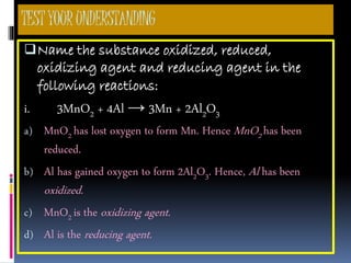 TESTYOURUNDERSTANDING
Name the substance oxidized, reduced,
oxidizing agent and reducing agent in the
following reactions:
i. 3MnO2 + 4Al → 3Mn + 2Al2O3
a) MnO2 has lost oxygen to form Mn. Hence MnO2 has been
reduced.
b) Al has gained oxygen to form 2Al2O3. Hence, Al has been
oxidized.
c) MnO2 is the oxidizing agent.
d) Al is the reducing agent.
 
