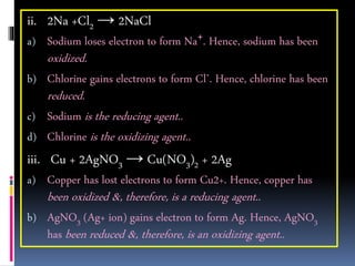 ii. 2Na +Cl2 → 2NaCl
a) Sodium loses electron to form Na+. Hence, sodium has been
oxidized.
b) Chlorine gains electrons to form Cl-. Hence, chlorine has been
reduced.
c) Sodium is the reducing agent..
d) Chlorine is the oxidizing agent..
iii. Cu + 2AgNO3 → Cu(NO3)2 + 2Ag
a) Copper has lost electrons to form Cu2+. Hence, copper has
been oxidized &, therefore, is a reducing agent..
b) AgNO3 (Ag+ ion) gains electron to form Ag. Hence, AgNO3
has been reduced &, therefore, is an oxidizing agent..
 