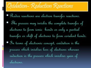 Oxidation-ReductionReactions
 Redox reactions are electron transfer reactions.
 The process may involve the complete transfer of
electrons to form ionic bonds or only a partial
transfer or shift of electrons to form covalent bonds.
 In terms of electronic concept, oxidation is the
process which involves loss of electrons whereas
reduction is the process which involves gain of
electrons.
 