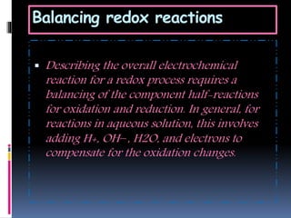 Balancing redox reactions
 Describing the overall electrochemical
reaction for a redox process requires a
balancing of the component half-reactions
for oxidation and reduction. In general, for
reactions in aqueous solution, this involves
adding H+, OH−, H2O, and electrons to
compensate for the oxidation changes.
 
