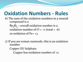Oxidation Numbers - Rules
6) The sum of the oxidation numbers in a neutral
compound is 0
Fe2O3 – overall oxidation number is 0.
oxidation number of O = -2 (total = -6)
so oxidation of Fe= +3
7) If you see roman numerals, this is an oxidation
number
Copper (II) Sulphate:
Copper has oxidation number of +2
 