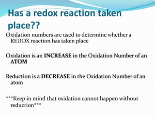 Has a redox reaction taken
place??
Oxidation numbers are used to determine whether a
REDOX reaction has taken place
Oxidation is an INCREASE in the Oxidation Number of an
ATOM
Reduction is a DECREASE in the Oxidation Number of an
atom
***Keep in mind that oxidation cannot happen without
reduction***
 
