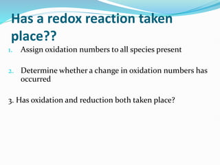 Has a redox reaction taken
place??
1. Assign oxidation numbers to all species present
2. Determine whether a change in oxidation numbers has
occurred
3. Has oxidation and reduction both taken place?
 