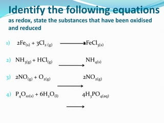 Identify the following equations
as redox, state the substances that have been oxidised
and reduced
1) 2Fe(s) + 3Cl2 (g) 2FeCl3(s)
2) NH3(g) + HCl(g) NH4(s)
3) 2NO(g) + O2(g) 2NO2(g)
4) P4O10(s) + 6H2O(l) 4H3PO4(aq)
 