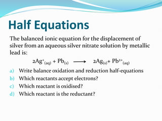 Half Equations
The balanced ionic equation for the displacement of
silver from an aqueous silver nitrate solution by metallic
lead is:
2Ag+
(aq) + Pb(s) 2Ag(s)+ Pb2+
(aq)
a) Write balance oxidation and reduction half-equations
b) Which reactants accept electrons?
c) Which reactant is oxidised?
d) Which reactant is the reductant?
 
