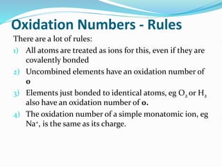 Oxidation Numbers - Rules
There are a lot of rules:
1) All atoms are treated as ions for this, even if they are
covalently bonded
2) Uncombined elements have an oxidation number of
0
3) Elements just bonded to identical atoms, eg O2 or H2
also have an oxidation number of 0.
4) The oxidation number of a simple monatomic ion, eg
Na+, is the same as its charge.
 