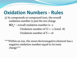 Oxidation Numbers - Rules
5) In compounds or compound ions, the overall
oxidation number is just the ion charge
SO4
2- - overall oxidation number is -2
Oxidation number of O = -2 (total -8)
Oxidation number of S = +6
***Within an ion, the most electronegative element has a
negative oxidation number equal to its ionic
charge***
 