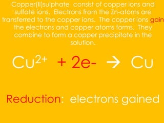 Copper(II)sulphate consist of copper ions and
sulfate ions. Electrons from the Zn-atoms are
transferred to the copper ions. The copper ions gain
the electrons and copper atoms forms. They
combine to form a copper precipitate in the
solution.
Cu2+ + 2e-  Cu
Reduction: electrons gained
 