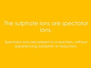 The sulphate ions are spectator
ions.
Spectator ions are present in a reaction, without
experiencing oxidation or reduction.
 