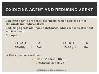 Oxidizing agents are those chemicals, which oxidizes other
chemicals but reduces itself.
Reducing agents are those substances, which reduces other but
oxidizes itself.
Example:
+2 +6 -2 0 +2 +6 -2 0
3CuSO4 + Zn(s) ZnSO4 + Cu
In this chemical reaction:
Oxidizing agent: 3CuSO4
Reducing agent: Zn
OXIDIZING AGENT AND REDUCING AGENT
SHARDA PUBLIC SCHOOL , ALMORA CLASS XI
 