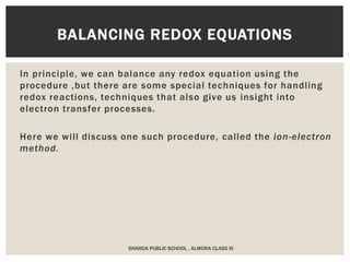 In principle, we can balance any redox equation using the
procedure ,but there are some special techniques for handling
redox reactions, techniques that also give us insight into
electron transfer processes.
Here we will discuss one such procedure, called the ion-electron
method.
BALANCING REDOX EQUATIONS
SHARDA PUBLIC SCHOOL , ALMORA CLASS XI
 