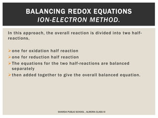 In this approach, the overall reaction is divided into two half-
reactions,
one for oxidation half reaction
one for reduction half reaction
The equations for the two half-reactions are balanced
separately
then added together to give the overall balanced equation.
BALANCING REDOX EQUATIONS
ION-ELECTRON METHOD.
SHARDA PUBLIC SCHOOL , ALMORA CLASS XI
 
