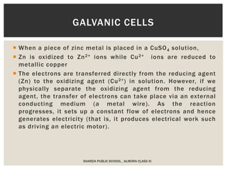  When a piece of zinc metal is placed in a CuSO4 solution,
 Zn is oxidized to Zn2+ ions while Cu2+ ions are reduced to
metallic copper
 The electrons are transferred directly from the reducing agent
(Zn) to the oxidizing agent (Cu2+) in solution. However, if we
physically separate the oxidizing agent from the reducing
agent, the transfer of electrons can take place via an external
conducting medium (a metal wire). As the reaction
progresses, it sets up a constant flow of electrons and hence
generates electricity (that is, it produces electrical work such
as driving an electric motor).
SHARDA PUBLIC SCHOOL , ALMORA CLASS XI
GALVANIC CELLS
 