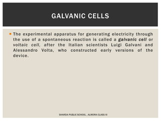  The experimental apparatus for generating electricity through
the use of a spontaneous reaction is called a galvanic cell or
voltaic cell, after the Italian scientists Luigi Galvani and
Alessandro Volta, who constructed early versions of the
device.
SHARDA PUBLIC SCHOOL , ALMORA CLASS XI
GALVANIC CELLS
 