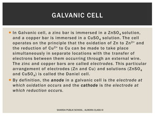  In Galvanic cell, a zinc bar is immersed in a ZnSO4 solution,
and a copper bar is immersed in a CuSO4 solution. The cell
operates on the principle that the oxidation of Zn to Zn2+ and
the reduction of Cu2+ to Cu can be made to take place
simultaneously in separate locations with the transfer of
electrons between them occurring through an external wire.
The zinc and copper bars are called electrodes. This particular
arrangement of electrodes (Zn and Cu) and solutions (ZnSO4
and CuSO4) is called the Daniel cell.
 By definition, the anode in a galvanic cell is the electrode at
which oxidation occurs and the cathode is the electrode at
which reduction occurs.
SHARDA PUBLIC SCHOOL , ALMORA CLASS XI
GALVANIC CELL
 