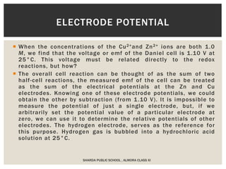  When the concentrations of the Cu2+and Zn2+ ions are both 1.0
M, we find that the voltage or emf of the Daniel cell is 1.10 V at
25°C. This voltage must be related directly to the redox
reactions, but how?
 The overall cell reaction can be thought of as the sum of two
half-cell reactions, the measured emf of the cell can be treated
as the sum of the electrical potentials at the Zn and Cu
electrodes. Knowing one of these electrode potentials, we could
obtain the other by subtraction (from 1.10 V). It is impossible to
measure the potential of just a single electrode, but, if we
arbitrarily set the potential value of a particular electrode at
zero, we can use it to determine the relative potentials of other
electrodes. The hydrogen electrode, serves as the reference for
this purpose. Hydrogen gas is bubbled into a hydrochloric acid
solution at 25°C.
SHARDA PUBLIC SCHOOL , ALMORA CLASS XI
ELECTRODE POTENTIAL
 
