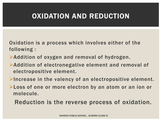 Oxidation is a process which involves either of the
following :
Addition of oxygen and removal of hydrogen.
Addition of electronegative element and removal of
electropositive element.
Increase in the valency of an electropositive element.
Loss of one or more electron by an atom or an ion or
molecule.
Reduction is the reverse process of oxidation.
OXIDATION AND REDUCTION
SHARDA PUBLIC SCHOOL , ALMORA CLASS XI
 