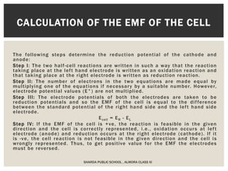 The following steps determine the reduction potential of the cathode and
anode:
Step I: The two half-cell reactions are written in such a way that the reaction
taking place at the left hand electrode is written as an oxidation reaction and
that taking place at the right electrode is written as reduction reaction.
Step II: The number of electrons in the two equations are made equal by
multiplying one of the equations if necessary by a suitable number. However,
electrode potential values (E°) are not multiplied.
Step III: The electrode potentials of both the electrodes are taken to be
reduction potentials and so the EMF of the cell is equal to the difference
between the standard potential of the right hand side and the left hand side
electrode.
Ecell = ER - EL
Step IV: If the EMF of the cell is +ve, the reaction is feasible in the given
direction and the cell is correctly represented, i.e., oxidation occurs at left
electrode (anode) and reduction occurs at the right electrode (cathode). If it
is -ve, the cell reaction is not feasible in the given direction and the cell is
wrongly represented. Thus, to get positive value for the EMF the electrodes
must be reversed.
SHARDA PUBLIC SCHOOL , ALMORA CLASS XI
CALCULATION OF THE EMF OF THE CELL
 
