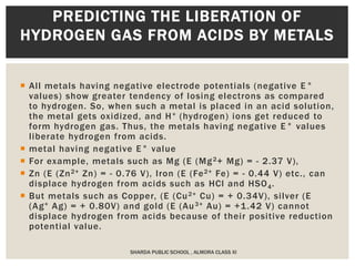  All metals having negative electrode potentials (negative E°
values) show greater tendency of losing electrons as compared
to hydrogen. So, when such a metal is placed in an acid solution,
the metal gets oxidized, and H+ (hydrogen) ions get reduced to
form hydrogen gas. Thus, the metals having negative E° values
liberate hydrogen from acids.
 metal having negative E° value
 For example, metals such as Mg (E (Mg2+ Mg) = - 2.37 V),
 Zn (E (Zn2+ Zn) = - 0.76 V), Iron (E (Fe2+ Fe) = - 0.44 V) etc., can
displace hydrogen from acids such as HCl and HSO4.
 But metals such as Copper, (E (Cu2+ Cu) = + 0.34V), silver (E
(Ag+ Ag) = + 0.80V) and gold (E (Au3+ Au) = +1.42 V) cannot
displace hydrogen from acids because of their positive reduction
potential value.
SHARDA PUBLIC SCHOOL , ALMORA CLASS XI
PREDICTING THE LIBERATION OF
HYDROGEN GAS FROM ACIDS BY METALS
 