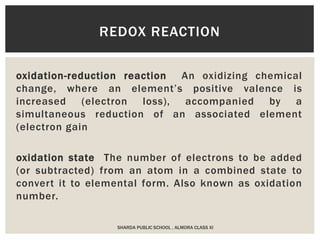 oxidation-reduction reaction An oxidizing chemical
change, where an element’s positive valence is
increased (electron loss), accompanied by a
simultaneous reduction of an associated element
(electron gain
oxidation state The number of electrons to be added
(or subtracted) from an atom in a combined state to
convert it to elemental form. Also known as oxidation
number.
REDOX REACTION
SHARDA PUBLIC SCHOOL , ALMORA CLASS XI
 