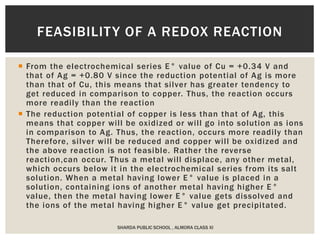  From the electrochemical series E° value of Cu = +0.34 V and
that of Ag = +0.80 V since the reduction potential of Ag is more
than that of Cu, this means that silver has greater tendency to
get reduced in comparison to copper. Thus, the reaction occurs
more readily than the reaction
 The reduction potential of copper is less than that of Ag, this
means that copper will be oxidized or will go into solution as ions
in comparison to Ag. Thus, the reaction, occurs more readily than
Therefore, silver will be reduced and copper will be oxidized and
the above reaction is not feasible. Rather the reverse
reaction,can occur. Thus a metal will displace, any other metal,
which occurs below it in the electrochemical series from its salt
solution. When a metal having lower E° value is placed in a
solution, containing ions of another metal having higher E°
value, then the metal having lower E° value gets dissolved and
the ions of the metal having higher E° value get precipitated.
SHARDA PUBLIC SCHOOL , ALMORA CLASS XI
FEASIBILITY OF A REDOX REACTION
 