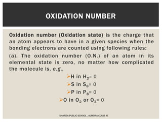 Oxidation number (Oxidation state) is the charge that
an atom appears to have in a given species when the
bonding electrons are counted using following rules:
(a). The oxidation number (O.N.) of an atom in its
elemental state is zero, no matter how complicated
the molecule is, e.g.,
H in H2= 0
S in S8= 0
P in P8= 0
O in O2 or O3= 0
OXIDATION NUMBER
SHARDA PUBLIC SCHOOL , ALMORA CLASS XI
 