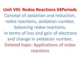 Unit VIII: Redox Reactions 04Periods
Concept of oxidation and reduction,
redox reactions, oxidation number,
balancing redox reactions,
in terms of loss and gain of electrons
and change in oxidation number.
Deleted topic: Applications of redox
reactions
 