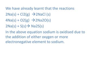We have already learnt that the reactions
2Na(s) + Cl2(g) 2NaCl (s)
4Na(s) + O2(g) 2Na2O(s)
2Na(s) + S(s) Na2S(s)
In the above equation sodium is oxidised due to
the addition of either oxygen or more
electronegative element to sodium.
 