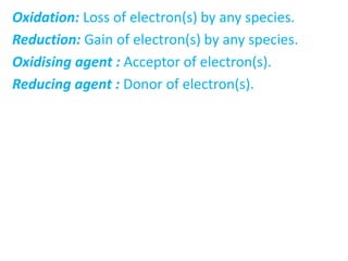 Oxidation: Loss of electron(s) by any species.
Reduction: Gain of electron(s) by any species.
Oxidising agent : Acceptor of electron(s).
Reducing agent : Donor of electron(s).
 