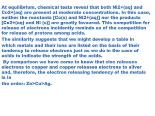 At equilibrium, chemical tests reveal that both Ni2+(aq) and
Co2+(aq) are present at moderate concentrations. In this case,
neither the reactants [Co(s) and Ni2+(aq)] nor the products
[Co2+(aq) and Ni (s)] are greatly favoured. This competition for
release of electrons incidently reminds us of the competition
for release of protons among acids.
The similarity suggests that we might develop a table in
which metals and their ions are listed on the basis of their
tendency to release electrons just as we do in the case of
acids to indicate the strength of the acids.
By comparison we have come to know that zinc releases
electrons to copper and copper releases electrons to silver
and, therefore, the electron releasing tendency of the metals
is in
the order: Zn>Cu>Ag.
 