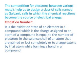 The competition for electrons between various
metals help us to design a class of cells named
as Galvanic cells in which the chemical reactions
become the source of electrical energy.
Oxidation Number:
It is the oxidation state of an element in a
compound which is the charge assigned to an
atom of a compound is equal to the number of
electrons in the valence shell of an atom that
are gained or lost completely or to a large extent
by that atom while forming a bond in a
compound.
 