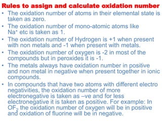 Rules to assign and calculate oxidation number
• The oxidation number of atoms in their elemental state is
taken as zero.
• The oxidation number of mono-atomic atoms like
Na+ etc is taken as 1.
• The oxidation number of Hydrogen is +1 when present
with non metals and -1 when present with metals.
• The oxidation number of oxygen is -2 in most of the
compounds but in peroxides it is -1.
• The metals always have oxidation number in positive
and non metal in negative when present together in ionic
compounds.
• In compounds that have two atoms with different electro
negativities, the oxidation number of more
electronegative is taken as –ve and for less
electronegative it is taken as positive. For example: In
OF2 the oxidation number of oxygen will be in positive
and oxidation of fluorine will be in negative.
 